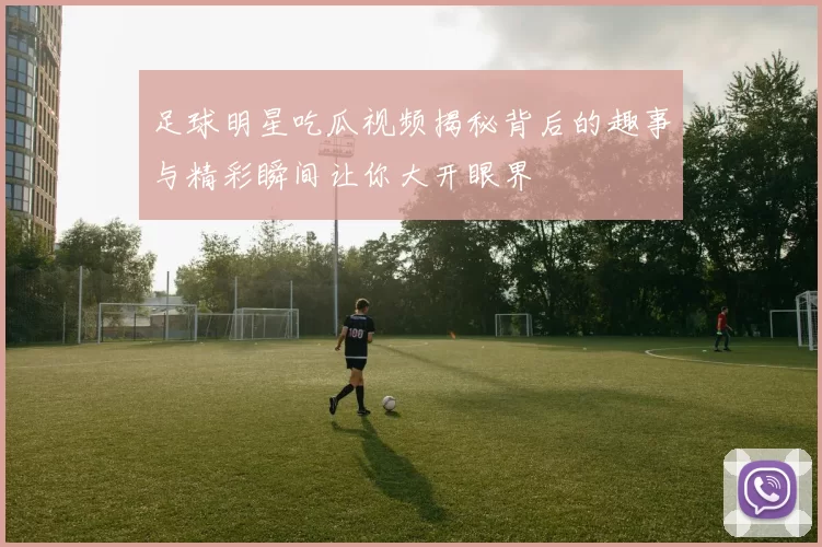 足球明星吃瓜视频揭秘背后的趣事与精彩瞬间让你大开眼界