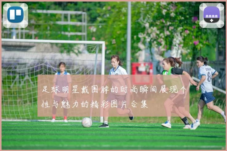 足球明星戴围脖的时尚瞬间展现个性与魅力的精彩图片合集