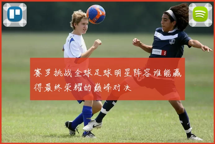 赛罗挑战全球足球明星阵容谁能赢得最终荣耀的巅峰对决